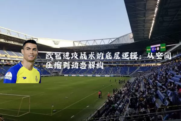 欧冠进攻战术的底层逻辑：从空间压缩到动态解构