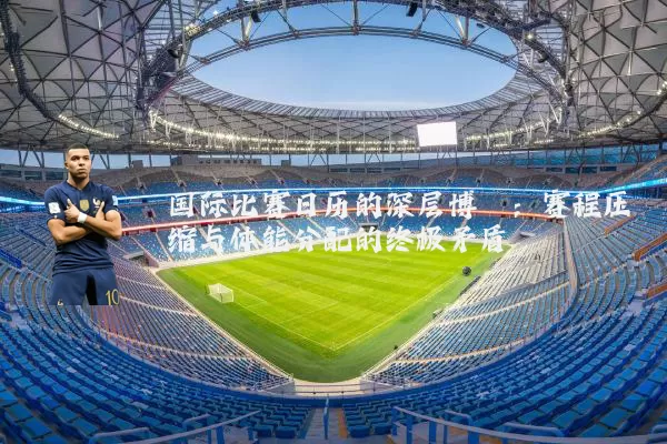 国际比赛日历的深层博弈：赛程压缩与体能分配的终极矛盾
